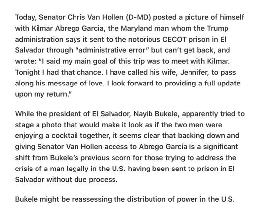 Heather Cox Richardson On Senator Van Hollen Visit with Garcia 4/17/2025

Today, Senator Chris Van Hollen (D-MD) posted a picture of himself with Kilmar Abrego Garcia, the Maryland man whom the Trump administration says it sent to the notorious CECOT prison in El Salvador through “administrative error” but can’t get back, and wrote: “l said my main goal of this trip was to meet with Kilmar. Tonight | had that chance. | have called his wife, Jennifer, to pass along his message of love. | look forward to providing a full update upon my return.”

While the president of El Salvador, Nayib Bukele, apparently tried to stage a photo that would make it look as if the two men were enjoying a cocktail together, it seems clear that backing down and giving Senator Van Hollen access to Abrego Garcia is a significant shift from Bukele’s previous scorn for those trying to address the crisis of a man legally in the U.S. having been sent to prison in El Salvador without due process.

Bukele might be reassessing the distribution of power in the U.S.