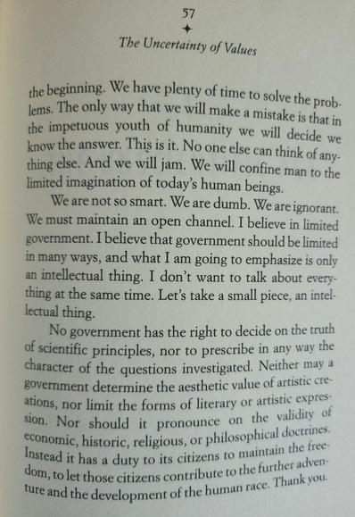 The Uncertainty of Values 
57 
the beginning. We have plenty of time to solve the problems. The only way that we will make a mistake is that in the impetuous youth of humanity we will decide we know the answer. This is it, No one else can think of any- thing else. And we will jam. We will confine man to the limited imagination of today's human beings 

We are not so smart. We are dumb. We are ignorant. We must maintain an open channel. I believe in limited government. I believe that government should be limited in many ways, and what I am going to emphasize is only an intellectual thing I don't want to talk about every- thing at the same time. Let's take a small piece, an intel lectual thing. 

No government has the right to decide on the truth of scientific principles, nor to prescribe in any way the character of the questions investigated. Neither may a government determine the aesthetic value of artistic creations, nor limit the forms of literary or artistic expression. Nor should it pronounce on the validity of economic, historic religious, or philosophical doctrines. Instead it has a duty to its citizens to maintain the freedom, to let those citizens contribute to the further adventure and the development of the human race. Thank you.