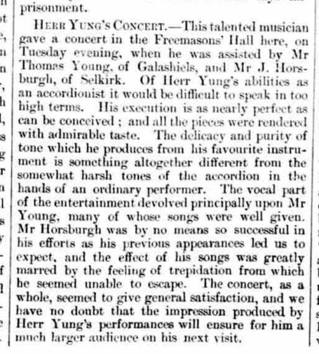 Part of a newspaper page. Here is the text of the report. "HERR YUNG's CONCERT - This talented musician gave a concert in the Freemasons' Hall here, on Tuesday evening, when he was assisted by Mr Thomas Young, of Galashiels, and Mr J. Horsburgh, of Selkirk. Of Herr Yung's abilities as an accordionist it would be difficult to speak in too high terms. His execution is as nearly perfect as can be conceived; and all the pieces were rendered with admirable taste. The delicacy and purity of tone which he produces from his favourite instrument is something altogether different from the somewhat harsh tones of the accordion in the hands of an ordinary performer. The vocal part of the entertainment devolved principally upon Mr Young, many of whose songs were well given. Mr Horsburgh was by no means so successful in his efforts as his previous appearances led us to expect, and the effect of his songs was greatly married by the feeling of trepidation from which he seemed unable to escape. The concert, as a whole, seemed to give general satisfaction, and we have no doubt that the impression produced by Herr Yung's performances will ensure for him a much larger audience on his next visit."
