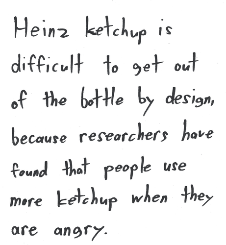 Heinz ketchup is difficult to get out of the bottle by design. because researchers have found that people use more ketchup when they are angry.