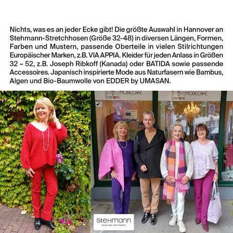 Das Bild zeigt eine Werbung für Stehmann Stretchhosen in Hannover. Oben im Bild steht ein Text, der die Vielfalt der angebotenen Produkte beschreibt, einschließlich Stehmann-Stretchhosen in verschiedenen Größen (32-48), Längen, Formen, Farben und Mustern. Es werden auch passende Oberteile in vielen Stilrichtungen von europäischen Marken wie VIA APPIA, Joseph Ribkoff und BATIDA erwähnt. Die Werbung betont auch japanisch inspirierte Mode aus Naturfasern wie Bambus, Algen und Bio-Baumwolle von EDER by UMASAN.

Auf der linken Seite des Bildes steht eine Frau in einem roten Oberteil und roten Stretchhosen vor einer grünen Pflanzenwand. Auf der rechten Seite stehen vier Personen vor einem Schaufenster mit dem Stehmann-Logo. Die Personen tragen verschiedene Outfits, darunter eine Frau in einem pinken Oberteil und einer violetten Schürze, ein Mann in einem schwarzen Mantel und beige Hosen, eine Frau in einem weißen Oberteil mit einem bunten Schal und pinken Hosen, und eine Frau in einem lilafarbenen Oberteil und pinken Hosen.
―