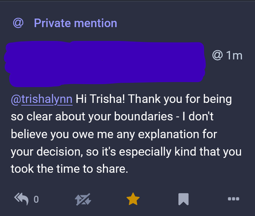 Screencap of a private mention in Mastodon with the poster anonymized where the person thanks me for being clear about my boundaries and states that it was kind of me to tell them what they were when I told them why I declined their follow-request.