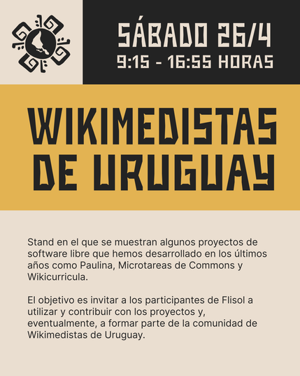 Wikimedistas de Uruguay
Stand en el que se muestran algunos proyectos de software libre que hemos desarrollado en los últimos años como Paulina, Microtareas de Commons y Wikicurricula. El objetivo es invitar a los participantes de Flisol a utilizar y contribuir con los proyectos y, eventualmente, a formar parte de la comunidad de Wikimedistas de Uruguay.