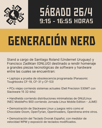 Generación Nerd
Stand a cargo de Santiago Roland (Undernet Uruguay) y Francisco Zadikian (GNLUG) destinado a rendir homenaje a grandes piezas tecnológicas de software y hardware entre las cuales se encuentran:

• Laptops a prueba de obsolescencia programada (Panasonic Toughbooks CF-19, CF-31 y CF-53)
• PCs viejas corriendo sistemas actuales (Dell Precision 530MT con Slackware 15 32-bits)
• Handhelds corriendo distribuciones minimalistas de GNU/Linux (NEC MobilePro 900 corriendo Jornada Linux Mobile Edition - JLiME)
• Demostración de Slackware Linux y juegos retro como el Chocolate-Doom, OpenTyrian, OpenInvaders, OpenArena entre otros.
• Demostración del Teclado Dvorak Español, con medidor de velocidad WPM y exposició de teclados modificados.