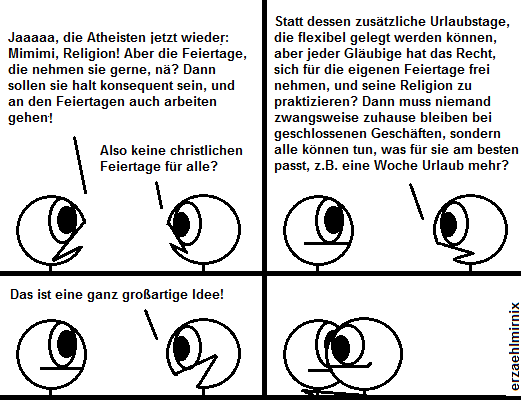 Zwei Personen diskutieren.
A: die Atheisten jetzt wieder: Mimimi, Religion! Aber die Feiertage, die nehmen sie gerne, nä? Dann sollen sie konsequenterweise auch an den Feiertagen arbeiten gehen!
B: Also keine christlichen Feiertage für alle? Statt dessen zusätzliche flexible Urlaubstage, die flexibel so gelegt werden können, daß jeder Gläubige seine persönliche Religion praktizieren?
Das ist eine ganz großartige Idee!
A: ...
