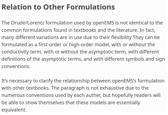 Relation to Other Formulations
""""""""""""""""""""""""""""""""

The Drude/Lorentz formulation used by openEMS is not identical
to the common formulations found in textbooks and the literature.
In fact, many different variations are in use due to their flexibility.
They can be formulated as a first-order or
high-order model, with or without the conductivity term, with or
without the asymptotic term, with different definitions of the
asymptotic terms, and with different symbols and sign conventions.

It's necessary to clarify the relationship between openEMS's
formulation with other textbooks. The paragraph is not exhaustive
due to the numerous conventions used by each auther, but hopefully
readers will be able to show themselves that these models are
essentially equivalent.