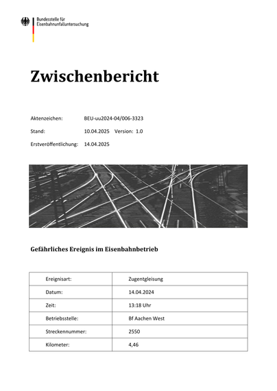 Zwischenbericht
Aktenzeichen:
BEU‐uu2024‐04/006‐3323
Stand:
10.04.2025 Version: 1.0
Erstveröffentlichung:
14.04.2025
Gefährliches Ereignis im Eisenbahnbetrieb
Ereignisart:
Zugentgleisung
Datum:
14.04.2024
Zeit:
13:18 Uhr
Betriebsstelle:
Bf Aachen West
Streckennummer:
2550
Kilometer:
4,46