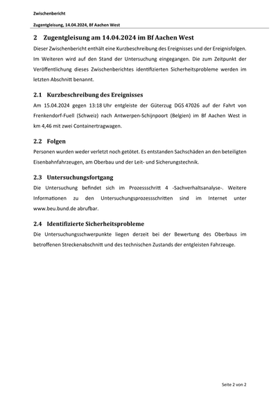 Zwischenbericht
Zugentgleisung, 14.04.2024, Bf Aachen West
2 Zugentgleisung am 14.04.2024 im Bf Aachen West
Dieser Zwischenbericht enthält eine Kurzbeschreibung des Ereignisses und der Ereignisfolgen.
Im Weiteren wird auf den Stand der Untersuchung eingegangen. Die zum Zeitpunkt der
Veröffentlichung dieses Zwischenberichtes iden fizierten Sicherheitsprobleme werden im
letzten Abschni benannt.
2.1 Kurzbeschreibung des Ereignisses
Am 15.04.2024 gegen 13:18 Uhr entgleiste der Güterzug DGS 47026 auf der Fahrt von
Frenkendorf‐Fuell (Schweiz) nach Antwerpen‐Schijnpoort (Belgien) im Bf Aachen West in
km 4,46 mit zwei Containertragwagen.
2.2 Folgen
Personen wurden weder verletzt noch getötet. Es entstanden Sachschäden an den beteiligten
Eisenbahnfahrzeugen, am Oberbau und der Leit‐ und Sicherungstechnik.
2.3 Untersuchungsfortgang
Die Untersuchung befindet sich im Prozessschri
Informa onen
zu
den
4 ‐Sachverhaltsanalyse‐. Weitere
Untersuchungsprozessschri en
sind
im…