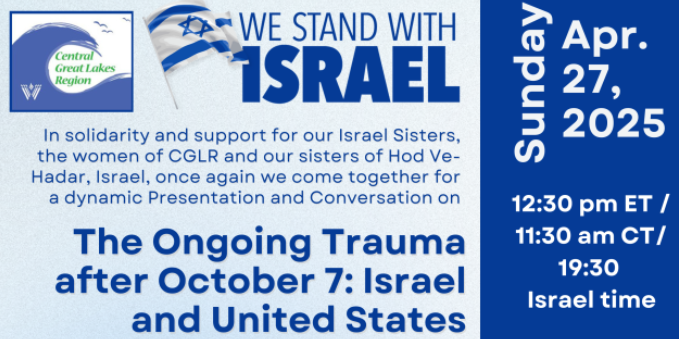 Sunday April 27, 2025
Central Great Lakes Region
Women of Conservative Judaism presents

We stand with Israel
In solidarity and support for our Israeli Sisters, the women of CGLR and our sisters of Hod Ve-Hadar, Israel, once again come together for a dynamic presentation and conversation on

The Ongoing Trauma after October 7: Israel and United States
