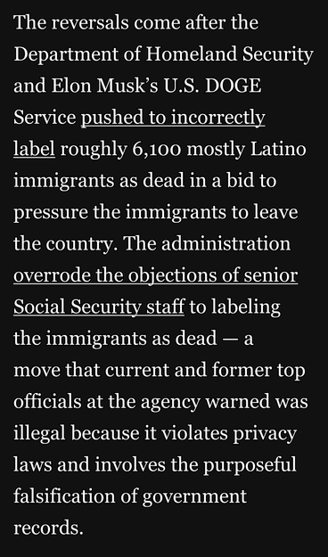 The reversals come after the Department of Homeland Security and Elon Musk’s U.S. DOGE Service pushed to incorrectly label roughly 6,100 mostly Latino immigrants as dead in a bid to pressure the immigrants to leave the country. The administration overrode the objections of senior Social Security staff to labeling the immigrants as dead — a

move that current and former top officials at the agency warned was illegal because it violates privacy laws and involves the purposeful falsification of government records.