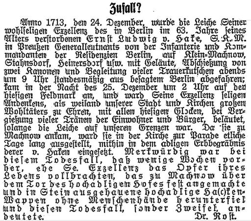 Zufall? 
Anno 1713, den 24. Dezember, wurde die Leiche Seiner wohlseligen Exzellenz des in Berlin im 63. Jahre seines Alters verstorbenen Ernst Ludwig v. Hake, S.K.M. in Preußen Generalleutnants von der Infanterie und Kommandanten der Residenzien Berlin, auf Klein-Machnow, Stahnsdorf, Heinersdorf usw. mit Geläute, Abschießung von zwei Kanonen und Begleitung vieler Trauerkutschen abends um 9 Uhr standesmäßig aus besagtem Berlin abgefahren; kam in der Nacht des 25. Dezember um 2 Uhr auf der hiesigen Feldmark an, und ward Seine Exzellenz seligen Andenkens, als weiland unserer Stadt und Kirchen großen Wohltäters zu Ehren, mit allen hiesigen Glocken, bei Vergießung vieler Tränen der Einwohner und Bürger, beläutet, solange die Leiche auf unseren Grenzen war. Da sie zu Machnow ankam, ward sie in der Kirche zur Parade etliche Tage lang ausgestellt, mithin in dem adligen Erbbegräbnis derer v. Haken eingesetzt. Merkwürdig war bei diesem Todesfall, daß wenige Wochen vorher, ehe Se. Exzellenz das Opfer ihres Lebens vollbrachten, das zu Machnow über dem Tor des hochadligem Hofes fest angemachte und in Stein ausgehauene hochadlige Ha(c)ken-Wappen ohne Menschenhände herunterfiel und diesen Todesfall, sonder Zweifel, andeutete. Dr. Rost.