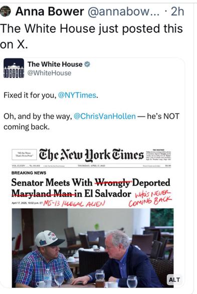 @ Anna Bower @annabow... - 2h 
The White House just posted this on X.
Photo of NY Times front page 

 @NYTimes:

“Oh, and by the way, @ChrisVanHollen — he’s NOT
coming back.”

Senator Meets With Wrongly Deported Maryland-Man-in El Salvador 
[The White House has struck out with red ink “wrongly & Maryland Man” to read “ Senator Meets With Deported MS-13 illegal Alien in El Salvador He’s Never Coming Back”
With a photo of Albrego Garcia and Senator Van Hollen meeting in a cafe.