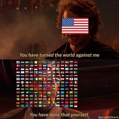 Screenshot of Anakin and Obi-Wan Kenobi. Anakin's face is covered by the USA flag, while Obi-Wan Kenobi's face is covered by the flags of 196 other countries' flags.

Anakin (USA): "You have turned the world against me"
Obi-Wan Kenobi (all other countries): You have done that yourself"