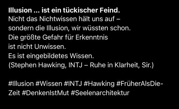 Illusion ... ist ein tückischer Feind.
Nicht das Nichtwissen hält uns auf - sondern die Illusion, wir wüssten schon.
Die größte Gefahr für Erkenntnis ist nicht Unwissen.
Es ist eingebildetes Wissen.
(Stephen Hawking, INTJ - Ruhe in Klarheit, Sir.)
#Illusion #Wissen #INTJ #Hawking #FrüherAlsDie-Zeit #DenkenIstMut #Seelenarchitektur🖖