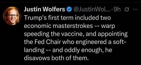 A post from Justin Wolfers (@JustinWolfers
) on X, posted 9 hours ago, reads: "Trump’s first term included two economic masterstrokes — warp speeding the vaccine, and appointing the Fed Chair who engineered a soft-landing — and oddly enough, he disavows both of them."