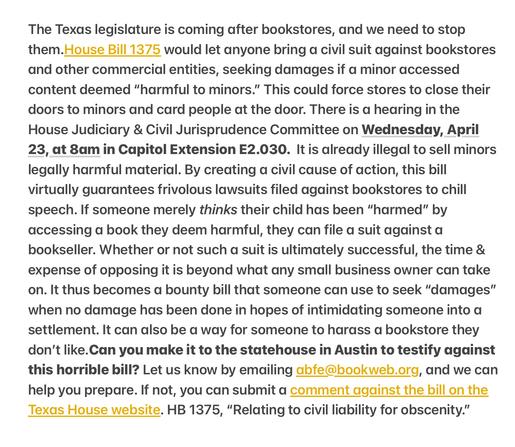 The Texas legislature is coming after bookstores, and we need to stop them.House Bill 1375 would let anyone bring a civil suit against bookstores and other commercial entities, seeking damages if a minor accessed content deemed “harmful to minors.” This could force stores to close their doors to minors and card people at the door. There is a hearing in the House Judiciary & Civil Jurisprudence Committee on Wednesday, April 23, at 8am in Capitol Extension E2.030. It is already illegal to sell minors legally harmful material. By creating a civil cause of action, this bill virtually guarantees frivolous lawsuits filed against bookstores to chill speech. If someone merely thinks their child has been “harmed” by accessing a book they deem harmful, they can file a suit against a bookseller. Whether or not such a suit is ultimately successful, the time & expense of opposing it is beyond what any small business owner can take on. It thus becomes a bounty bill that someone can use to seek “damages” when no damage has been done in hopes of intimidating someone into a settlement. It can also be a way for someone to harass a bookstore they don't like.Can you make it to the statehouse in Austin to testify against this horrible bill? Let us know by emailing abfe@bookweb.org, and we can help you prepare. If not, you can submit a comment against the bill on the Texas House website. HB 1375, “Relating to civil liability for obscenity.”
