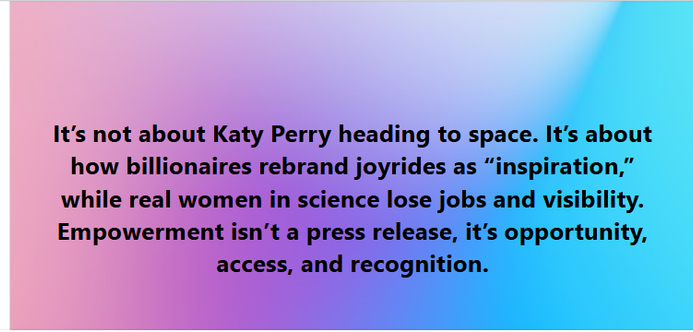 It's not about Katy Perry heading to space. It's about how billionaires rebrand joyrides as “inspiration,” while real women in science lose jobs and visibility. Empowerment isn’t a press release, it's opportunity, access, and recognition.