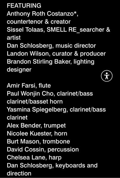 FEATURING
Anthony Roth Costanzo*
countertenor & creator
Sissel Tolaas, SMELL RE_searcher &
artist
Dan Schlosberg, music director
Landon Wilson, curator & producer
Brandon Stirling Baker, lighting
designer
Amir Farsi, flute
Paul Wonjin Cho, clarinet/bass
clarinet/basset horn
Yasmina Spiegelberg, clarinet/bass
clarinet
Alex Bender, trumpet
Nicolee Kuester, horn
Burt Mason, trombone
David Cossin, percussion
Chelsea Lane, harp
Dan Schlosberg, keyboards and
direction