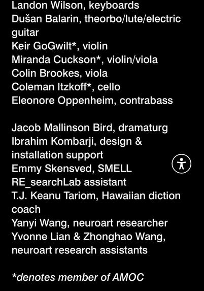 Landon Wilson, keyboards
Dusan Balarin, theorbo/lute/electric
guitar
Keir GoGwilt*, violin
Miranda Cuckson*
, violin/viola
Colin Brookes, viola
Coleman Itzkoff*
, cello
Eleonore Oppenheim, contrabass
Jacob Mallinson Bird, dramaturg
Ibrahim Kombarji, design &
installation support
Emmy Skensved, SMELL
RE_searchLab assistant
T.J. Keanu Tariom, Hawaiian diction
coach
Yanyi Wang, neuroart researcher
Yvonne Lian & Zhonghao Wang,
neuroart research assistants
*denotes member of AMOC