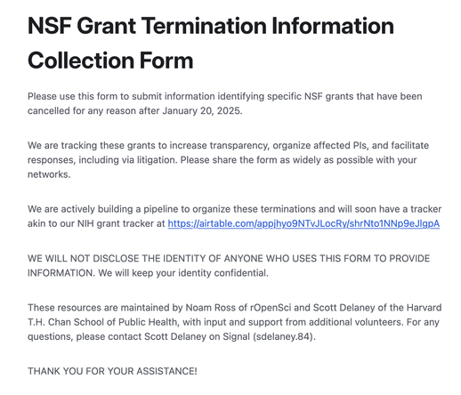 NSF Grant Termination Information Collection Form

Please use this form to submit information identifying specific NSF grants that have been cancelled for any reason after January 20, 2025.


We are tracking these grants to increase transparency, organize affected PIs, and facilitate responses, including via litigation. Please share the form as widely as possible with your networks. 


We are actively building a pipeline to organize these terminations and will soon have a tracker akin to our NIH grant tracker at https://airtable.com/appjhyo9NTvJLocRy/shrNto1NNp9eJlgpA


WE WILL NOT DISCLOSE THE IDENTITY OF ANYONE WHO USES THIS FORM TO PROVIDE INFORMATION. We will keep your identity confidential.


These resources are maintained by Noam Ross of rOpenSci and Scott Delaney of the Harvard T.H. Chan School of Public Health, with input and support from additional volunteers. For any questions, please contact Scott Delaney on Signal (sdelaney.84).


THANK YOU FOR YOUR ASSISTANCE!