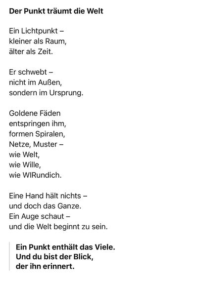 Der Punkt träumt die Welt
Ein Lichtpunkt - kleiner als Raum, älter als Zeit.
Er schwebt - nicht im Außen, sondern im Ursprung.
Goldene Fäden entspringen ihm, formen Spiralen, Netze, Muster - wie Welt, wie Wille, wie WIRundich.
Eine Hand hält nichts - und doch das Ganze.
Ein Auge schaut - und die Welt beginnt zu sein.
Ein Punkt enthält das Viele.
Und du bist der Blick, der ihn erinnert.🖖