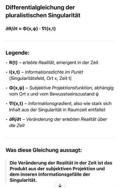 Differentialgleichung der pluralistischen Singularität
dR/dt = Ф (x,Ф) • VI(x,t)
Legende:
• R(t) - erlebte Realität, emergent in der Zeit
• I(x,t) - Informationsdichte im Punkt (Singularitätsfeld, Ort x, Zeit t)
• Ф(х,Ф) - Subjektive Projektionsfunktion, abhängig vom Ort x und vom Bewusstseinszustand 4
• VI(x,t) - Informationsgradient, also wie stark sich Inhalt aus der Singularität in Raumzeit entfaltet
• aR/dt - Veränderung der erlebten Realität über die Zeit
Was diese Gleichung aussagt:
Die Veränderung der Realität in der Zeit ist das Produkt aus der subjektiven Projektion und dem inneren Informationsgefälle der Singularität. ChatGPT 🖖
