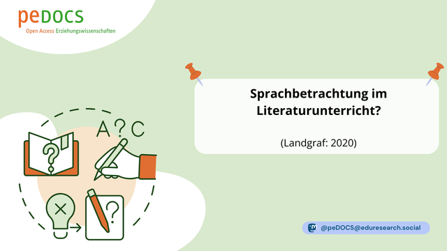Grafik von peDOCS mit grünem Hintergrund. Oben links das Logo von peDOCS mit dem Untertitel „Open Access Erziehungswissenschaften“. Unten links befindet sich eine illustrative Darstellung von Lernprozessen: ein offenes Buch mit einem Fragezeichen, eine Glühbirne mit einem X, ein Block mit Stift und Fragezeichen sowie eine schreibende Hand – verbunden durch eine gestrichelte Linie. Darüber die Buchstaben A?C. Rechts oben befindet sich eine weiße Box, gehalten von zwei orangefarbenen Pinnnadeln, mit dem Titel: „Sprachbetrachtung im Literaturunterricht?“ und dem Zitat „(Landgraf: 2020)“. Unten rechts steht das Mastodon-Handle „@peDOCS@eduresearch.social“.