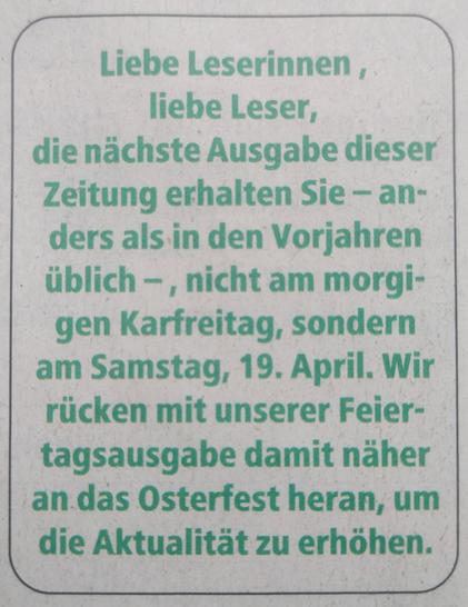 Liebe Leserinnen, liebe Leser,
die nächste Ausgabe dieser Zeitung erhalten Sie - anders als in den Vorjahren üblich -, nicht am morgigen Karfreitag, sondern am Samstag, 19. April. Wir rücken mit unserer Feiertagsausgabe damit näher an das Osterfest heran, um die Aktualität zu erhöhen.