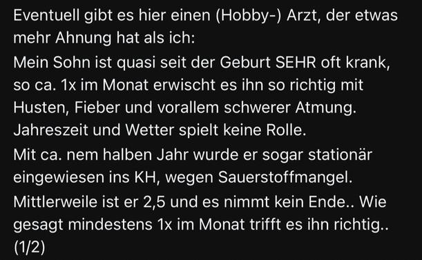 Eventuell gibt es hier einen (Hobby-) Arzt, der etwas mehr Ahnung hat als ich:

Mein Sohn ist quasi seit der Geburt SEHR oft krank, so ca. 1x im Monat erwischt es ihn so richtig mit Husten, Fieber und vorallem schwerer Atmung.

Jahreszeit und Wetter spielt keine Rolle.

Mit ca. nem halben Jahr wurde er sogar stationär eingewiesen ins KH, wegen Sauerstoffmangel.

Mittlerweile ist er 2,5 und es nimmt kein Ende.. Wie gesagt mindestens 1x im Monat trifft es ihn richtig.. (1/2)