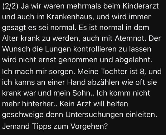 (2/2) Ja wir waren mehrmals beim Kinderarzt und auch im Krankenhaus, und wird immer gesagt es sei normal. Es ist normal in dem Alter krank zu werden, auch mit Atemnot. Der Wunsch die Lungen kontrollieren zu lassen wird nicht ernst genommen und abgelehnt. Ich mach mir sorgen. Meine Tochter ist 8, und ich kanns an einer Hand abzählen wie oft sie krank war und mein Sohn.. Ich komm nicht mehr hinterher.. Kein Arzt will helfen geschweige denn Untersuchungen einleiten.

Jemand Tipps zum Vorgehen?