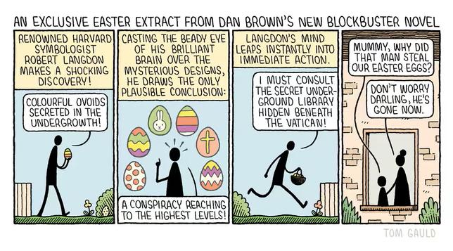 : An exclusive easter extract from Dan Brown's new blockbuster novel

Panel one: the caption reads "Renowned Harvard symbologist Robert Langdon makes a shocking discovery!" below it we see him holding a stripy egg and saying "Colourful ovoids secreted in the undergrowth!".

 Panel two: the cation reads "Casting the beady eye of his brilliant brain over the mysterious designs, he draws the only plausible conclusion..." below we see him with six coloured eggs with classic designs (bunny, spots, cross, stripes) saying "A conspiracy reaching to the highhest levels!"
 
 Panel three: the caption reads "Langdon's mind leaps instantly into immediate action." Now he is holding a basket full of eggs and racing out of the garden saying: "I must consult the secret underground library hidden beneath the vatican!" 
 
 Panel four: A mother and child watch himfrom within the house. The child asks "Mummy, why did that man steal our easter eggs?". She replies "Don't worry darling, he's gone now."