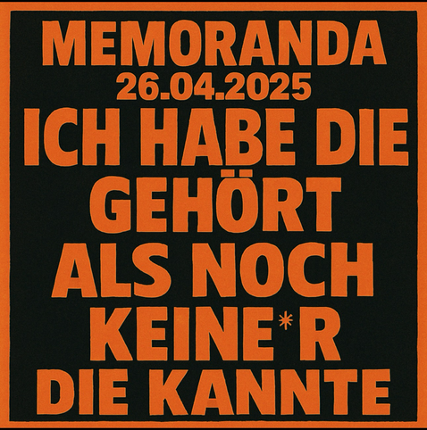 Ein quadratisches Plakat im Stil eines klassischen Siebdrucks. Der Hintergrund ist tiefschwarz, der Text ist in kräftigem, leuchtendem Orange gehalten. Ganz oben steht in Großbuchstaben der Name der Band: „MEMORANDA“, darunter das Datum: „26.04.2025“.  Den Großteil des Plakats füllt ein großer, massiver Text aus, der über mehrere Zeilen geht. Die Buchstaben sind fett, kantig und blockartig – sie wirken, als wären sie mit dicker Farbe aufgedruckt worden. Die Worte nehmen fast die gesamte Fläche des Plakats ein. Der Text lautet:  „ICH HABE DIE GEHÖRT ALS NOCH KEINE*R DIE KANNTE“  Die Sternchenschreibweise im Wort „keine*r“ signalisiert geschlechtergerechte Sprache.  Das Design erinnert an Konzertplakate oder politische Statements – laut, direkt, visuell kraftvoll. Es gibt keine weiteren Bilder, Ornamente oder Verzierungen – nur starke Typografie auf schwarzem Grund.