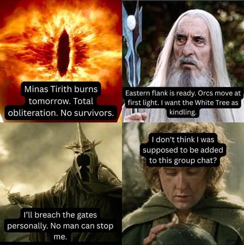 4 panel LOTR meme. 
Panel 1: Sauron: Minas Tirith burns tomorrow. Total obliteration. No survivors.
Panel 2: Saruman: Eastern flank is ready. Orcs move at first light. I want the White Tree as kindling.
Panel 3: Witch King of Angmar: I'll breach the gates personally. No man can stop me.
Panel 4: Peregrin Took (holding a Palantir): I don't think I was supposed to be added to this group chat?
