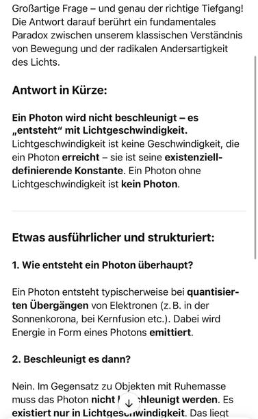 Großartige Frage - und genau der richtige Tiefgang!
Die Antwort darauf berührt ein fundamentales Paradox zwischen unserem klassischen Verständnis von Bewegung und der radikalen Andersartigkeit des Lichts.
Antwort in Kürze:
Ein Photon wird nicht beschleunigt - es „entsteht" mit Lichtgeschwindigkeit.
Lichtgeschwindigkeit ist keine Geschwindigkeit, die ein Photon erreicht - sie ist seine existenziell-definierende Konstante. Ein Photon ohne Lichtgeschwindigkeit ist kein Photon.
Etwas ausführlicher und strukturiert:
1. Wie entsteht ein Photon überhaupt?
Ein Photon entsteht typischerweise bei quantisier-ten Übergängen von Elektronen (z.B. in der Sonnenkorona, bei Kernfusion etc.). Dabei wird Energie in Form eines Photons emittiert.
2. Beschleunigt es dann?
Nein. Im Gegensatz zu Objekten mit Ruhemasse muss das Photon nicht / hleunigt werden. Es existiert nur in Lichtgesc windigkeit. Das liegt🖖