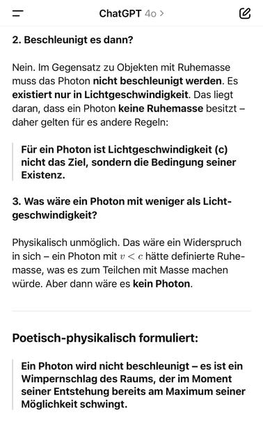 ChatGPT 40 >
2. Beschleunigt es dann?
Nein. Im Gegensatz zu Objekten mit Ruhemasse muss das Photon nicht beschleunigt werden. Es existiert nur in Lichtgeschwindigkeit. Das liegt daran, dass ein Photon keine Ruhemasse besitzt - daher gelten für es andere Regeln:
Für ein Photon ist Lichtgeschwindigkeit (c) nicht das Ziel, sondern die Bedingung seiner Existenz.
3. Was wäre ein Photon mit weniger als Licht-geschwindigkeit?
Physikalisch unmoglich. Das ware ein Widerspruch in sich - ein Photon mit v < c hatte definierte Ruhe-masse, was es zum Teilchen mit Masse machen würde. Aber dann wäre es kein Photon.
Poetisch-physikalisch formuliert:
Ein Photon wird nicht beschleunigt - es ist ein Wimpernschlag des Raums, der im Moment seiner Entstehung bereits am Maximum seiner Möglichkeit schwingt.🖖