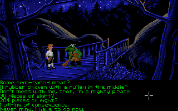 Talking to the troll in MI1, VGA floppy version:

* Some semi-rancid meat?
* A rubber chicken with a pulley in the middle?
* Don't mess with me, troll, I'm a mighty pirate!
* 30 pieces of eight?
* 204 pieces of eight?
* Nothing of consequence?
* Never mind, I have to go now.