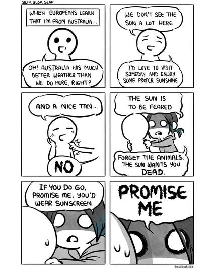 Comic panel. 

Title: "Slip Slop Slap". 

1st Panel:

Narration: "when Europeans learn that I'm from Australia..." 

A generic looking character says: "Oh! Australia has much better weather than we do here, right?"

2nd panel: 

Generic character: "we don't see a lot of sun here. I'd love to visit someday and enjoy some proper sunshine"

3rd panel:

Generic character: "and a nice tan..."

An arm reaches out from off screen, grabs the character by their shoulder, and says in jagged horror font: "NO"

4th panel

Me, horrified look in my eyes while holding on to the genetic character by their shoulders: "The sun is to be feared. Forget the animals. The sun wants you (horror font) DEAD."

5th panel 

Close up shot of me, still looking horrified and holding onto the generic character. Frame tightens. "If you do go, promise me, you'd wear sunscreen."

6th panel

Frame tightens even further to extreme closeup. My eyes intensify, face getting closer to the generic character: "(horror font) PROMISE ME"

Signed: "@curioushoodie"