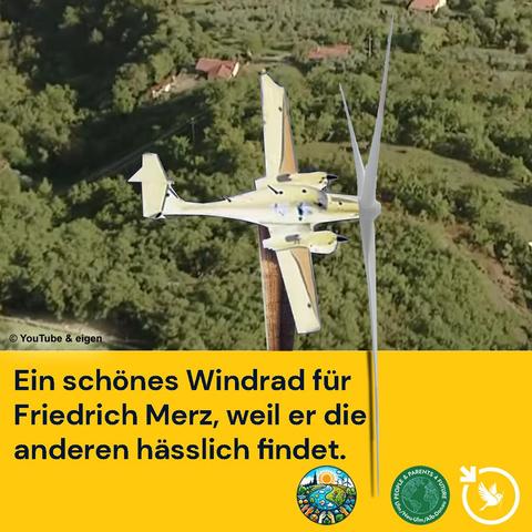 Das Bild zeigt ein Windkraftwerk in Form eines Flugzeugs - wir haben versucht, ein Flugzeug zu finden, das so aussieht, wie das von Friedrich Merz.
Text dazu:
| Huhu, Herr Merz, Sie sagen, Sie finden Windkrafträder hässlich!
Wir haben da mal einen Prototyp gefertigt, der Ihnen gefallen könnte.

Windkrafträder bestechen durch andere Qualitäten (nicht durch Schönheit)! Sie haben diese inneren Werte:

1.	Sie liefern billigere Energie als Gas, Öl und Atomkraft.
2.	Ihre Energie macht unser Land unabhängig von anderen Ländern, die teilweise autokratisch – zumindest nicht demokratisch regiert werden.
3.	Bei Überproduktionen, wie zuletzt am Neujahrstag (Produktion von 125% des Bedarfes) kann die Energie gespeichert werden, weil die Preise für Batterien ständig billiger werden und gute Speicher gebaut werden können.
4.	Der Strom von Windkraftanlagen ist umweltfreundlich.
5.	Wenn mal eine Flaute ist, kann Energie aus den Speichern genommen werden.

Na, was sagen Sie dazu?