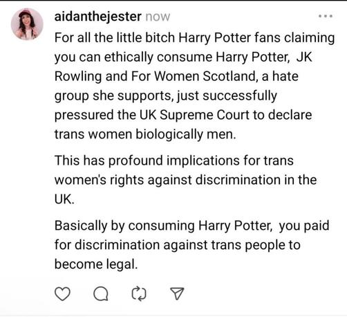 For all the little bitch Harry Potter fans claiming you can ethically consume Harry Potter, JK Rowling and For Women Scotland, a hate group she supports, just successfully pressured the UK supreme court to declare trans women biologically male.

This has profound implications for trans women's rights against discrimination in the UK.

Basically by consuming Harry Potter, you paid for discrimination against trans people to become legal.