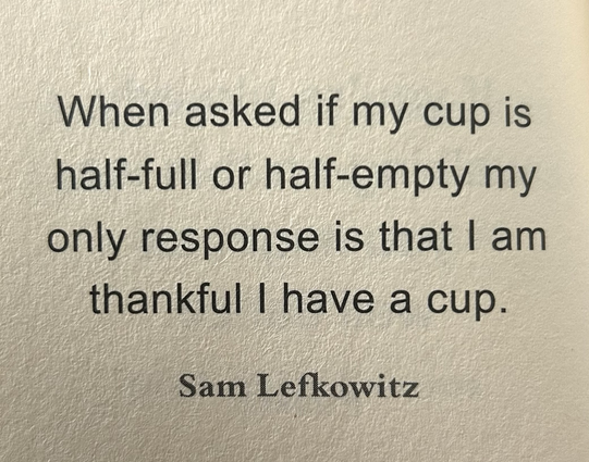 When asked if my cup is half-full or half-empty my only response is that I am thankful l have a cup.