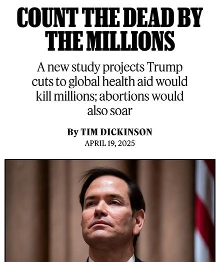 COUNT THE DEAD BY THE MILLIONS
A new study projects Trump cuts to global health aid would kill millions; abortions would also soar

By TIM DICKINSON
APRIL 19, 2025
