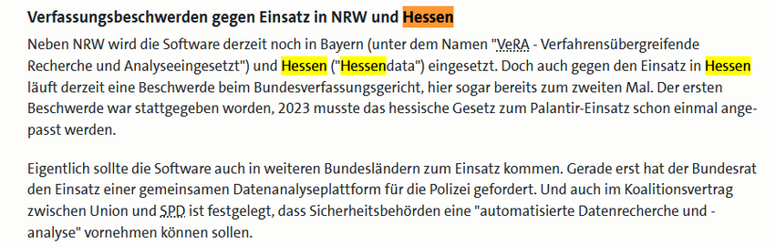 Screenshot WDR:

Verfassungsbeschwerden gegen Einsatz in NRW und Hessen

Neben NRW wird die Software derzeit noch in Bayern (unter dem Namen "VeRA - Verfahrensübergreifende Recherche und Analyseeingesetzt") und Hessen ("Hessendata") eingesetzt. Doch auch gegen den Einsatz in Hessen lauft derzeit eine Beschwerde beim Bundesverfassungsgericht, hier sogar bereits zum zweiten Mal. Der ersten Beschwerde war stattgegeben worden, 2023 musste das hessische Gesetz zum Palantir-Einsatz schon einmal ange- passt werden.

Eigentlich sollte die Software auch in weiteren Bundeslandern zum Einsatz kommen. Gerade erst hat der Bundesrat den Einsatz einer gemeinsamen Datenanalyseplattform fiir die Polizei gefordert. Und auch im Koalitionsvertrag zwischen Union und SPQ ist festgelegt, dass Sicherheitsbehdrden eine "automatisierte Datenrecherche und - analyse" vornehmen kannen sollen.