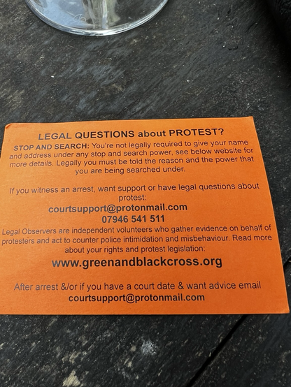 LEGAL QUESTIONS about PROTEST? STOP AND SEARCH: You're not legally required to give your name and address under any stop and search power, see below website for more details. Legally you must be told the reason and the power that you are being searched under. If you witness an arrest, want support or have legal questions about protest: courtsupport@protonmail.com 07946 541 511 Legal Observers are independent volunteers who gather evidence on behalf of protesters and act to counter police intimidation and misbehaviour. Read more about your rights and protest legislation: www.greenandblackcross.org After arrest &/or if you have a court date & want advice email courtsupport@protonmail.com
