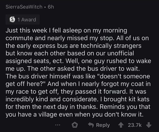 "Just this week I fell asleep on my morning commute and nearly missed my stop. All of us on the early express bus are technically strangers but know each other based on our unofficial assigned seats, etc. Well, one guy rushed to wake me up. The other asked the bus driver to wait. The bus driver himself was like 'doesn't someone get off here?' And when I nearly forgot my coat in my race to get off, they passed it forward. It was incredibly kind and considerate. I brought kit kats for them the next day in thanks. Reminds you that you have a village even when you don't know it."