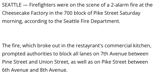Screenshot of text from a story regarding a fire in downtown Seattle at the Cheesecake Factory, 19 April 2025:

"SEATTLE — Firefighters were on the scene of a 2-alarm fire at the Cheesecake Factory in the 700 block of Pike Street Saturday morning, according to the Seattle Fire Department.

"The fire, which broke out in the restayrant's commercial kitchen, prompted authorities to block all lanes on 7th Avenue between Pine Street and Union Street, as well as on Pike Street between 6th Avenue and 8th Avenue."