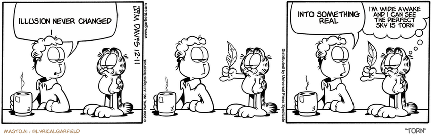 Original Garfield comic from December 11, 2008
Text replaced with lyrics from: Torn

Transcript:
• Illusion Never Changed
• Into Something Real
• I'm Wide Awake And I Can See The Perfect Sky Is Torn


--------------
Original Text:
• Jon:  I've hidden your Christmas present where you'll NEVER find it.  Tickle me all you want. I'm not telling.
• Garfield:  He's tougher than I thought.