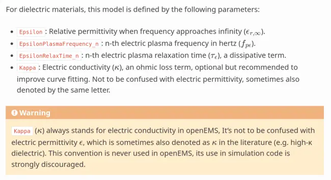 The model is defined by the following parameters:

* ``eps_r``: Relative permittivity when frequency approaches infinity
  (:math:`\epsilon_{r,\infty}`).

* ``EpsilonDelta_n``: n-th delta dielectric permittivity, a fitted phenomenological
  term that represents relaxation strength (:math:`\Delta \epsilon_r`).

* ``EpsilonRelaxTime_n``: n-th relaxation time, inverse of the damping factor,
  a dissipative term
  (:math:`\tau_\mathrm{relax}`).

* ``Kappa``: Electric conductivity, an ohmic loss term (:math:`\kappa`).
  Not to be confused with electric permittivity, sometimes also denoted by the
  same letter.

.. warning::
   ``Kappa`` (:math:`\kappa`) always stands for electric conductivity in openEMS, 
   It's not to be confused with electric permittivity :math:`\epsilon`, which is
   sometimes also denoted as :math:`\kappa` in the literature (e.g. high-κ
   dielectric). This convention is never used in openEMS, its use in simulation
   code is strongly discouraged.