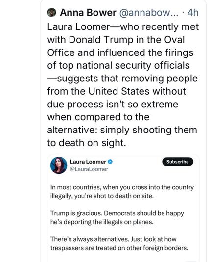Anna Bower @annabow... - 4h Laura Loomer—who recently met with Donald Trump in the Oval Office and influenced the firings of top national security officials —suggests that removing people from the United States without due process isn't so extreme when compared to the alternative: simply shooting them to death on sight.

@LauraLoomer
In most countries, when you cross into the country illegally, you're shot to death on site.
Trump is gracious. Democrats should be happy he’s deporting the illegals on planes.

There’s always alternatives. Just look at how trespassers are treated on other foreign borders.