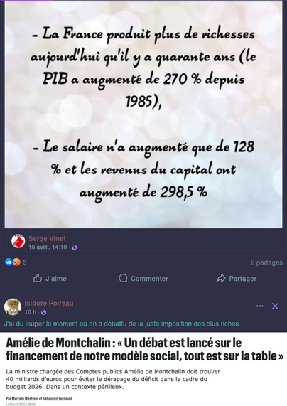 Capture d’écran de mon mur Facebook où deux publication se succèdent.

La première, c’est un petit encart avec ces chiffres :

— La France produit plus de richesses aujourd'hui qu'il Y à quarante ans (le P PIB a augmenté de 270 % depuis 1985),
— Le salaire n'a augmenté que de 128%, et Les revenus du capital ont augmenté de 298,5%.

La seconde, juste en dessous, c’est Isidore Poireau qui commente :
J'ai du louper le moment où on a débattu de la juste imposition des plus riches 

Dessous, il a publié une capture d’écran d’un titre de presse : 
Amélie de Montchalin : « Un débat est lancé sur le financement de notre modèle social, tout est sur la table » 

La ministre chargée des Comptes publics Amélie de Montchalin doit trouver 40 milliards d'euros pour éviter le dérapage du déficit dans le cadre du budget 2026. Dans un contexte périlleux
