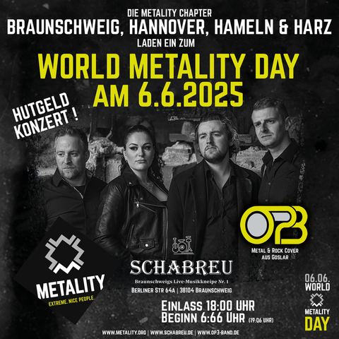 Grafik mit Text zur Ankündigung eines Events am World Metality Day: Die Metality Chapter Braunschweig, Hannover, Hameln & Harz laden ein zum World Metality Day am 06.06.2025. Hutgeldkonzert mit OP3 (Metal & Rock Cover aus Goslar. Schabreu, Braunschweigs Live-Musikkeipe No. 1, Berliner Straße 64, 38104 Braunschweig. Einlass: 18 Uhr, Beginn 6:66 Uhr (19:06 Uhr). 

Die Schlüsselgrafik zeigt ein Foto der Band OP 3, es handelt sich um 3 Männer und eine Frau, die Männer tragen leger geknöpfte Hemden, einer der Männer trägt außerdem ein Jacket. Die Frau trägt eine Lederjacke über einem Shirt. Rechts unten am Bandfoto befindet sich der Bandname “OP3”. 
Am unteren Rand der Grafik ist links außen das Logo von Metality aufgestempelt, rechts außen ist ein Stempel mit der Aufschrift “6.6. World Metality Day”. Beide Stempel rahmen das Logo des Eventorganisatoren ein: Musikkneipe Schabreu in Braunschweig. Weiterhin sind am unteren Rand die Web-Adressen geschrieben: www.metality.org - www.schabreu.de - www.op3-band.de